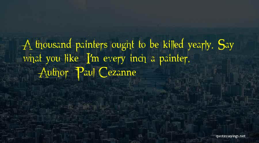 Paul Cezanne Quotes: A Thousand Painters Ought To Be Killed Yearly. Say What You Like: I'm Every Inch A Painter.