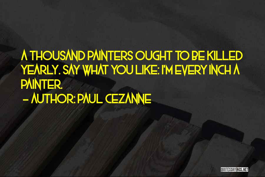 Paul Cezanne Quotes: A Thousand Painters Ought To Be Killed Yearly. Say What You Like: I'm Every Inch A Painter.