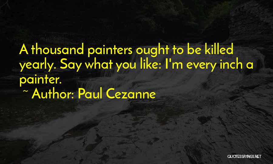 Paul Cezanne Quotes: A Thousand Painters Ought To Be Killed Yearly. Say What You Like: I'm Every Inch A Painter.