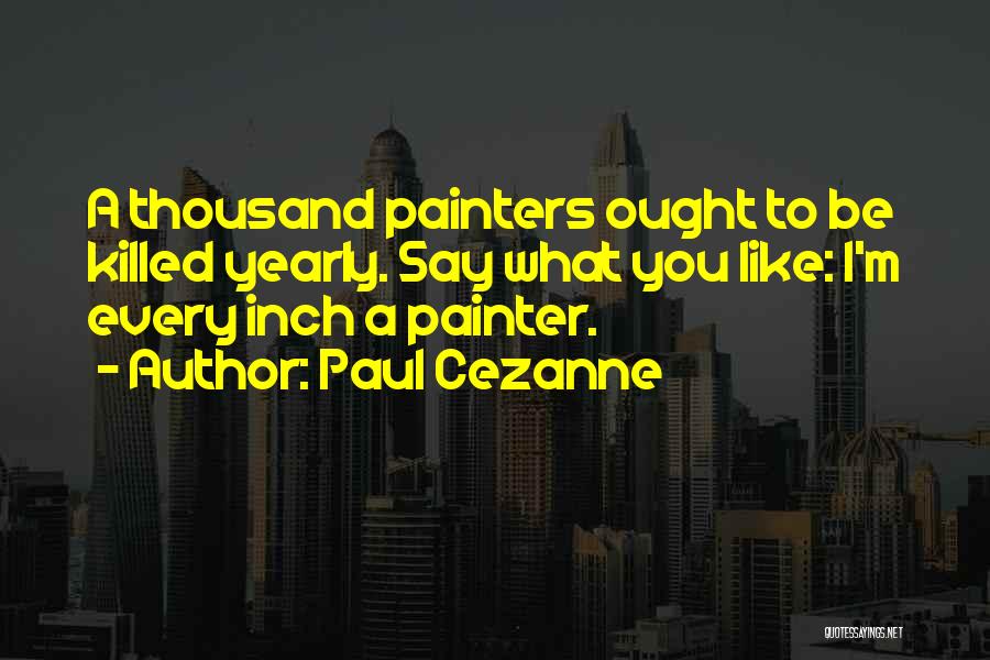 Paul Cezanne Quotes: A Thousand Painters Ought To Be Killed Yearly. Say What You Like: I'm Every Inch A Painter.