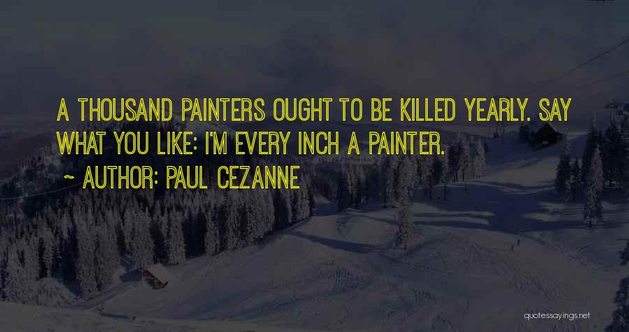 Paul Cezanne Quotes: A Thousand Painters Ought To Be Killed Yearly. Say What You Like: I'm Every Inch A Painter.
