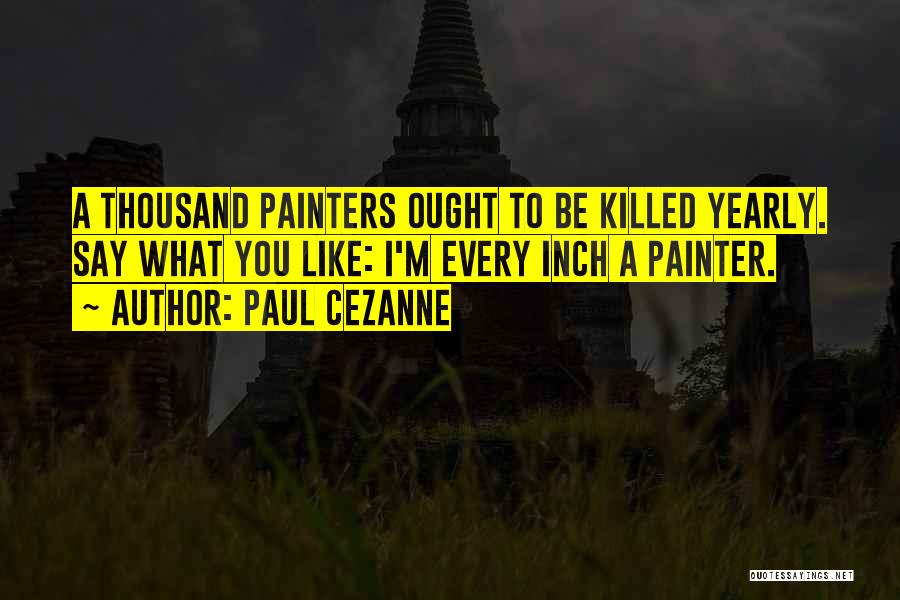 Paul Cezanne Quotes: A Thousand Painters Ought To Be Killed Yearly. Say What You Like: I'm Every Inch A Painter.