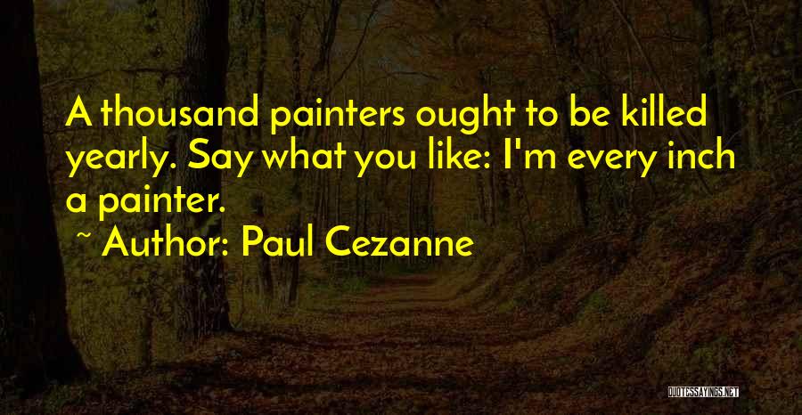 Paul Cezanne Quotes: A Thousand Painters Ought To Be Killed Yearly. Say What You Like: I'm Every Inch A Painter.