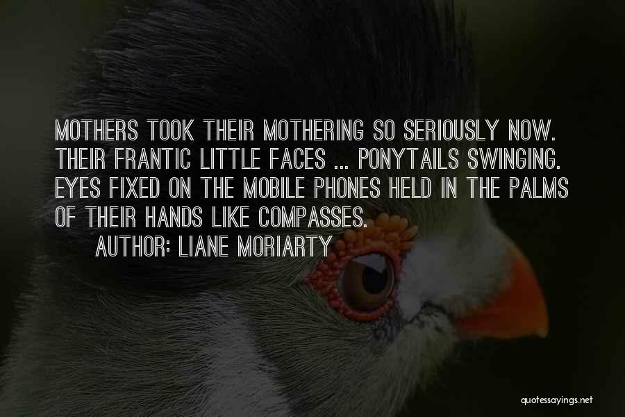 Liane Moriarty Quotes: Mothers Took Their Mothering So Seriously Now. Their Frantic Little Faces ... Ponytails Swinging. Eyes Fixed On The Mobile Phones