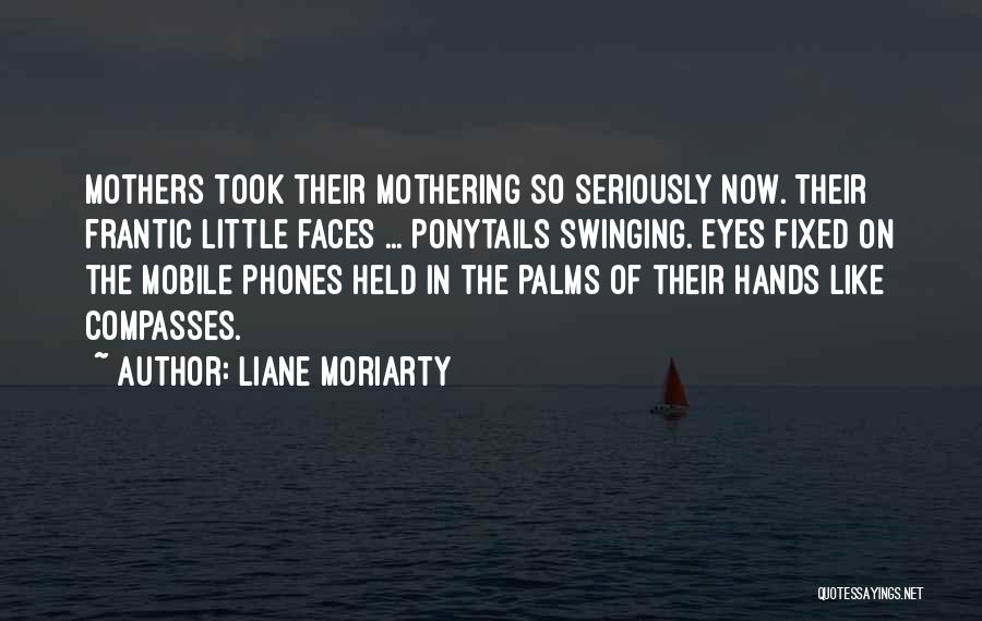 Liane Moriarty Quotes: Mothers Took Their Mothering So Seriously Now. Their Frantic Little Faces ... Ponytails Swinging. Eyes Fixed On The Mobile Phones