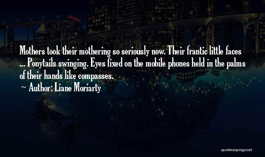 Liane Moriarty Quotes: Mothers Took Their Mothering So Seriously Now. Their Frantic Little Faces ... Ponytails Swinging. Eyes Fixed On The Mobile Phones