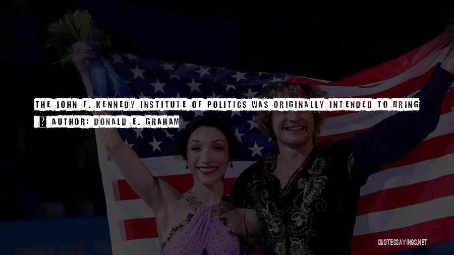 Donald E. Graham Quotes: The John F. Kennedy Institute Of Politics Was Originally Intended To Bring Scholars And Politicians Into Closer Contact, On The