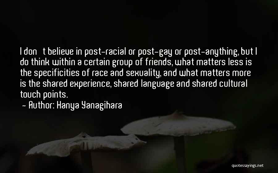 Hanya Yanagihara Quotes: I Don't Believe In Post-racial Or Post-gay Or Post-anything, But I Do Think Within A Certain Group Of Friends, What
