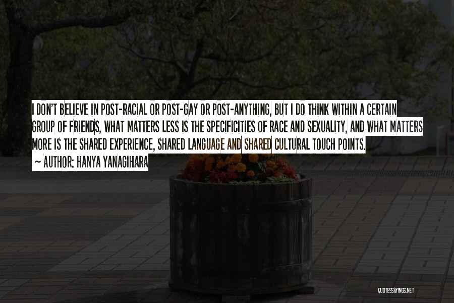 Hanya Yanagihara Quotes: I Don't Believe In Post-racial Or Post-gay Or Post-anything, But I Do Think Within A Certain Group Of Friends, What
