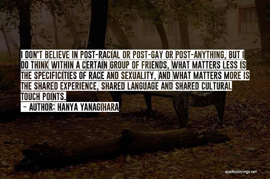 Hanya Yanagihara Quotes: I Don't Believe In Post-racial Or Post-gay Or Post-anything, But I Do Think Within A Certain Group Of Friends, What