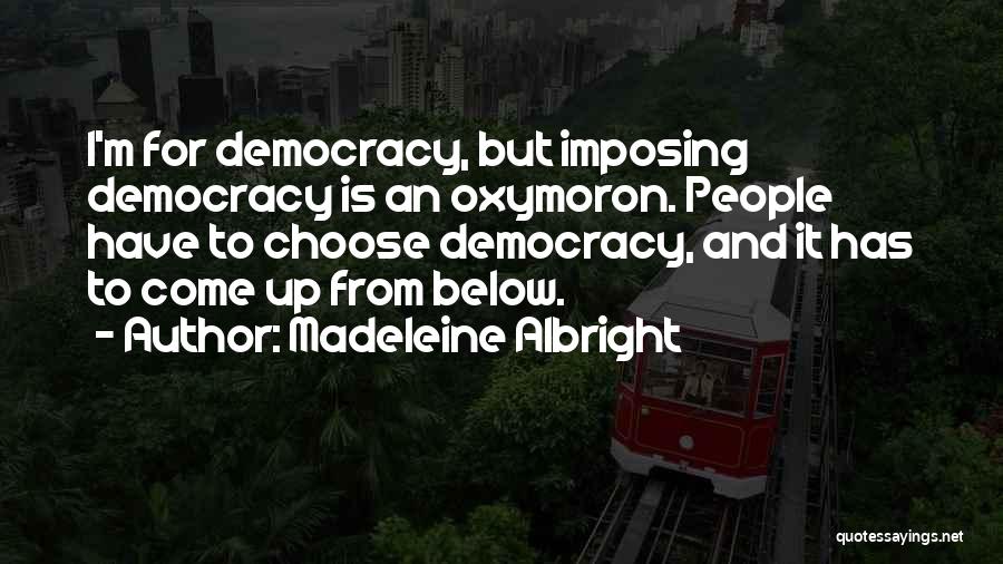 Madeleine Albright Quotes: I'm For Democracy, But Imposing Democracy Is An Oxymoron. People Have To Choose Democracy, And It Has To Come Up