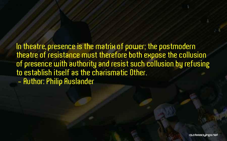 Philip Auslander Quotes: In Theatre, Presence Is The Matrix Of Power; The Postmodern Theatre Of Resistance Must Therefore Both Expose The Collusion Of