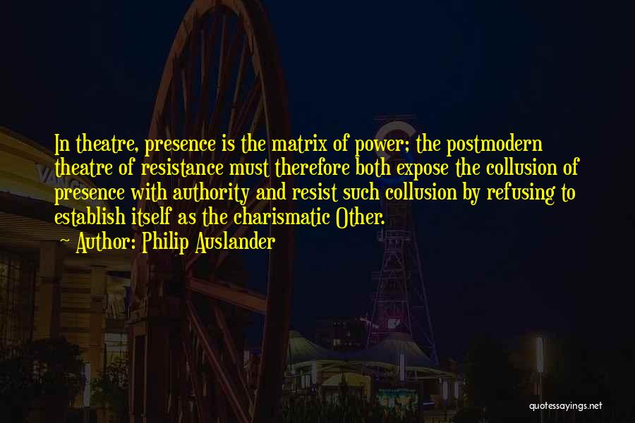 Philip Auslander Quotes: In Theatre, Presence Is The Matrix Of Power; The Postmodern Theatre Of Resistance Must Therefore Both Expose The Collusion Of