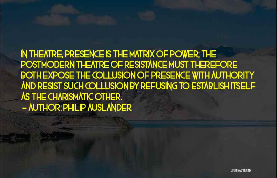 Philip Auslander Quotes: In Theatre, Presence Is The Matrix Of Power; The Postmodern Theatre Of Resistance Must Therefore Both Expose The Collusion Of