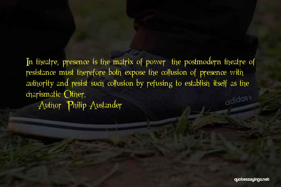 Philip Auslander Quotes: In Theatre, Presence Is The Matrix Of Power; The Postmodern Theatre Of Resistance Must Therefore Both Expose The Collusion Of