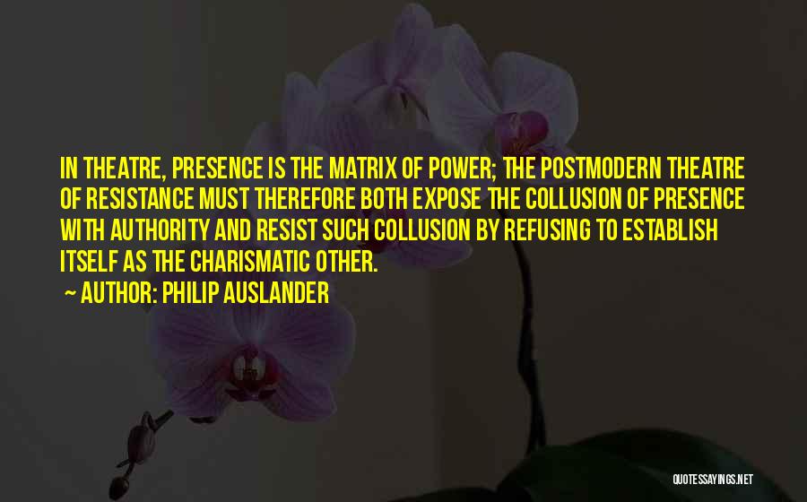 Philip Auslander Quotes: In Theatre, Presence Is The Matrix Of Power; The Postmodern Theatre Of Resistance Must Therefore Both Expose The Collusion Of