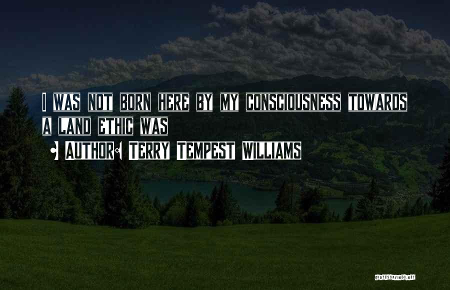 Terry Tempest Williams Quotes: I Was Not Born Here By My Consciousness Towards A Land Ethic Was