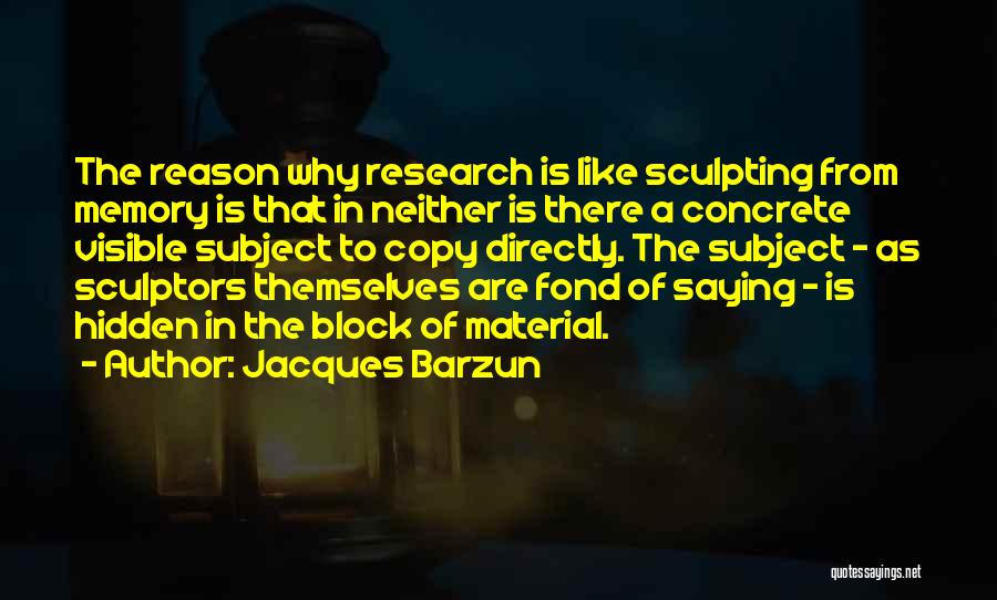 Jacques Barzun Quotes: The Reason Why Research Is Like Sculpting From Memory Is That In Neither Is There A Concrete Visible Subject To