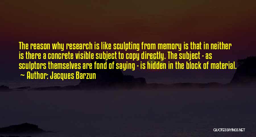 Jacques Barzun Quotes: The Reason Why Research Is Like Sculpting From Memory Is That In Neither Is There A Concrete Visible Subject To