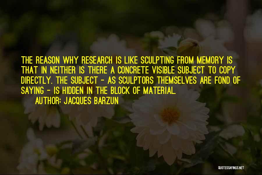 Jacques Barzun Quotes: The Reason Why Research Is Like Sculpting From Memory Is That In Neither Is There A Concrete Visible Subject To