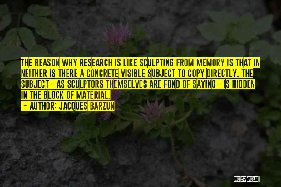 Jacques Barzun Quotes: The Reason Why Research Is Like Sculpting From Memory Is That In Neither Is There A Concrete Visible Subject To