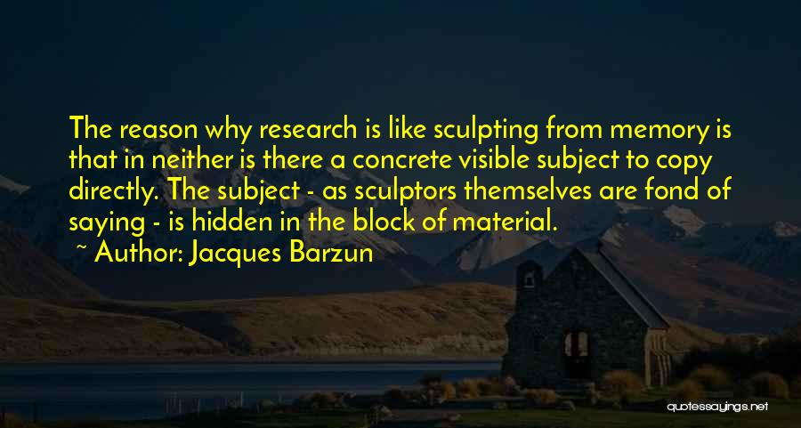 Jacques Barzun Quotes: The Reason Why Research Is Like Sculpting From Memory Is That In Neither Is There A Concrete Visible Subject To