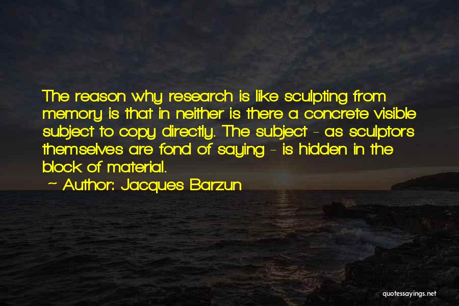 Jacques Barzun Quotes: The Reason Why Research Is Like Sculpting From Memory Is That In Neither Is There A Concrete Visible Subject To