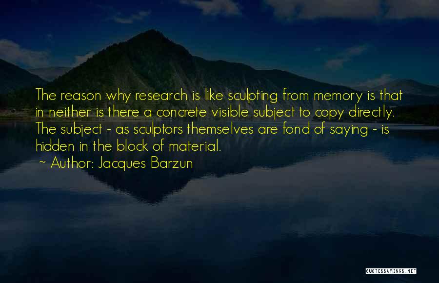 Jacques Barzun Quotes: The Reason Why Research Is Like Sculpting From Memory Is That In Neither Is There A Concrete Visible Subject To