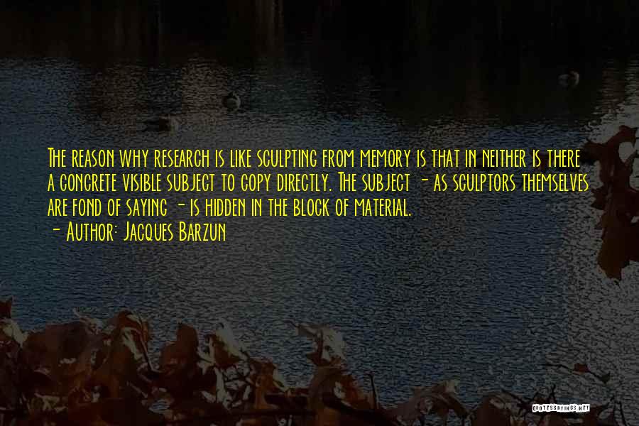 Jacques Barzun Quotes: The Reason Why Research Is Like Sculpting From Memory Is That In Neither Is There A Concrete Visible Subject To