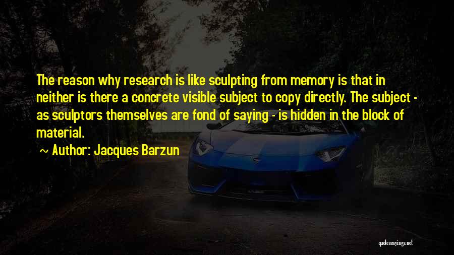 Jacques Barzun Quotes: The Reason Why Research Is Like Sculpting From Memory Is That In Neither Is There A Concrete Visible Subject To