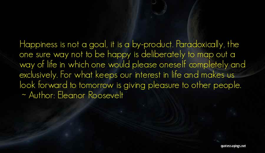 Eleanor Roosevelt Quotes: Happiness Is Not A Goal, It Is A By-product. Paradoxically, The One Sure Way Not To Be Happy Is Deliberately