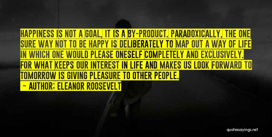 Eleanor Roosevelt Quotes: Happiness Is Not A Goal, It Is A By-product. Paradoxically, The One Sure Way Not To Be Happy Is Deliberately