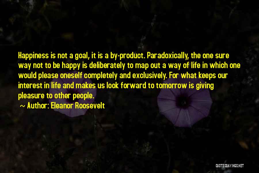 Eleanor Roosevelt Quotes: Happiness Is Not A Goal, It Is A By-product. Paradoxically, The One Sure Way Not To Be Happy Is Deliberately