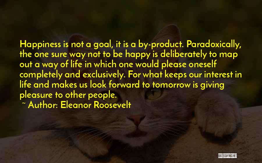 Eleanor Roosevelt Quotes: Happiness Is Not A Goal, It Is A By-product. Paradoxically, The One Sure Way Not To Be Happy Is Deliberately