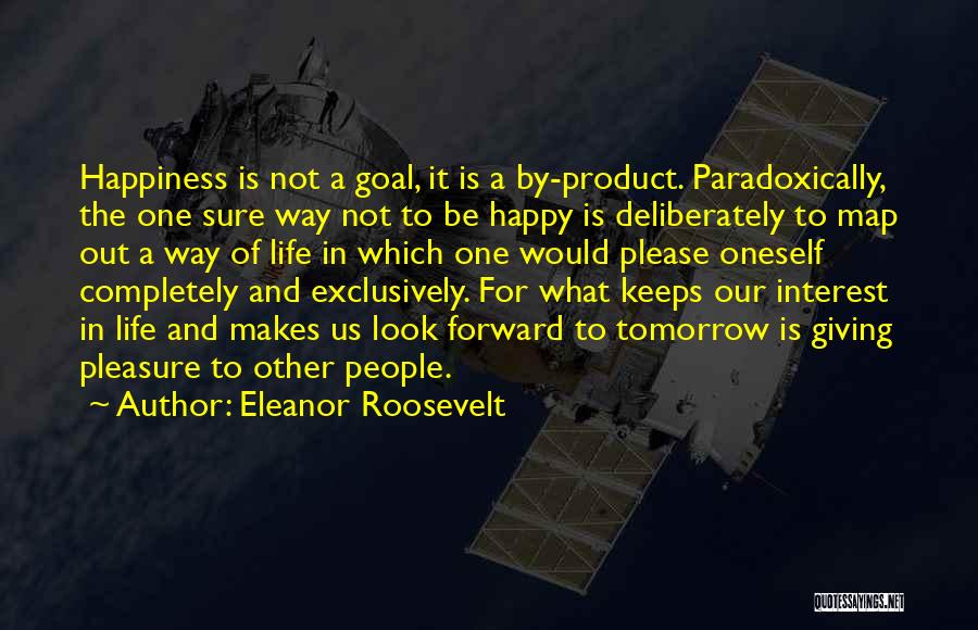 Eleanor Roosevelt Quotes: Happiness Is Not A Goal, It Is A By-product. Paradoxically, The One Sure Way Not To Be Happy Is Deliberately