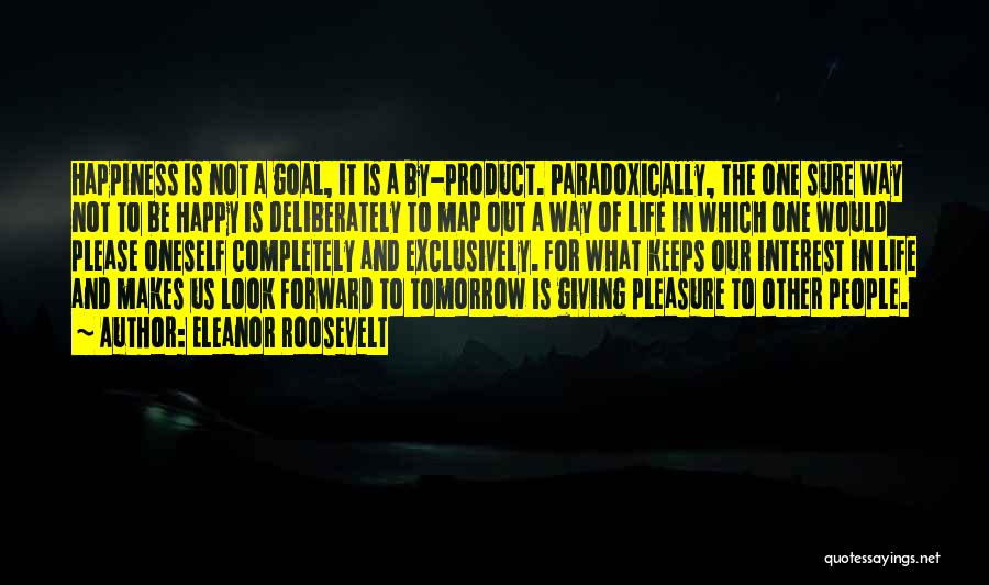 Eleanor Roosevelt Quotes: Happiness Is Not A Goal, It Is A By-product. Paradoxically, The One Sure Way Not To Be Happy Is Deliberately