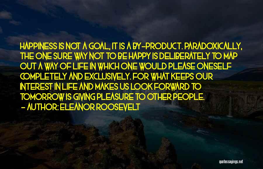 Eleanor Roosevelt Quotes: Happiness Is Not A Goal, It Is A By-product. Paradoxically, The One Sure Way Not To Be Happy Is Deliberately