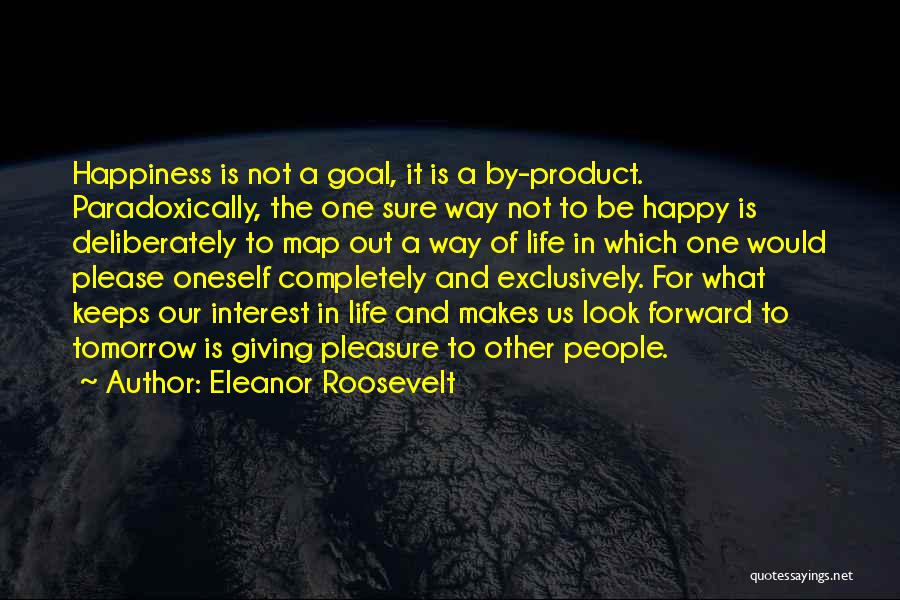 Eleanor Roosevelt Quotes: Happiness Is Not A Goal, It Is A By-product. Paradoxically, The One Sure Way Not To Be Happy Is Deliberately