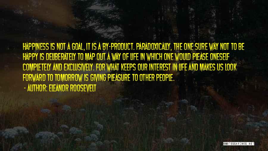 Eleanor Roosevelt Quotes: Happiness Is Not A Goal, It Is A By-product. Paradoxically, The One Sure Way Not To Be Happy Is Deliberately