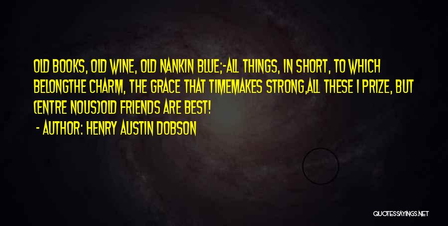 Henry Austin Dobson Quotes: Old Books, Old Wine, Old Nankin Blue;-all Things, In Short, To Which Belongthe Charm, The Grace That Timemakes Strong,all These