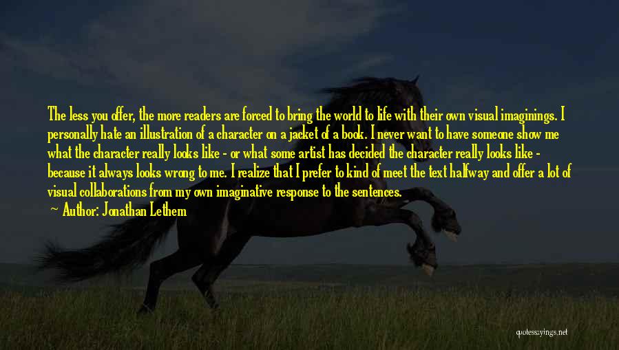 Jonathan Lethem Quotes: The Less You Offer, The More Readers Are Forced To Bring The World To Life With Their Own Visual Imaginings.