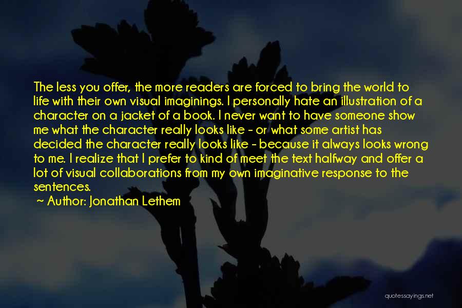 Jonathan Lethem Quotes: The Less You Offer, The More Readers Are Forced To Bring The World To Life With Their Own Visual Imaginings.