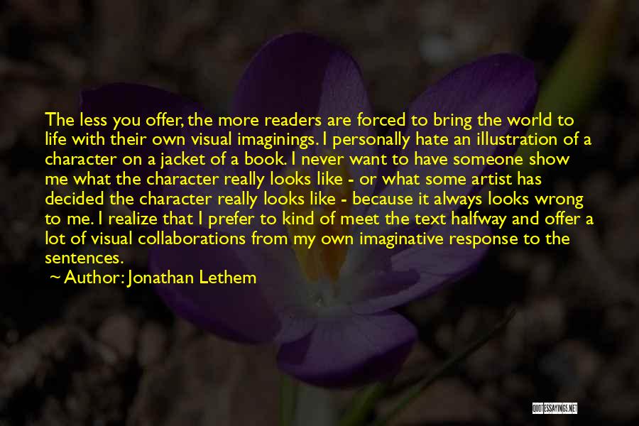 Jonathan Lethem Quotes: The Less You Offer, The More Readers Are Forced To Bring The World To Life With Their Own Visual Imaginings.