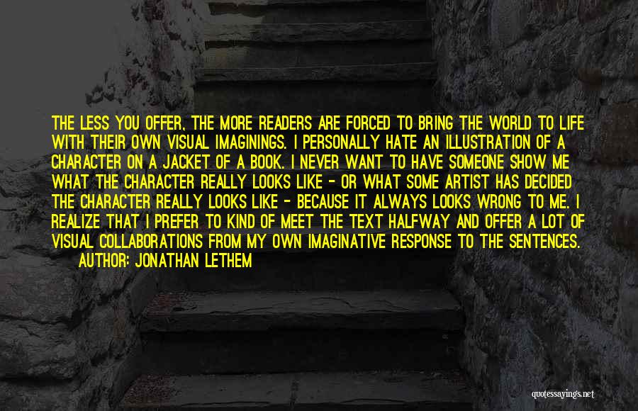 Jonathan Lethem Quotes: The Less You Offer, The More Readers Are Forced To Bring The World To Life With Their Own Visual Imaginings.