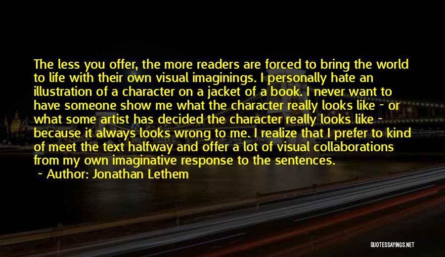 Jonathan Lethem Quotes: The Less You Offer, The More Readers Are Forced To Bring The World To Life With Their Own Visual Imaginings.