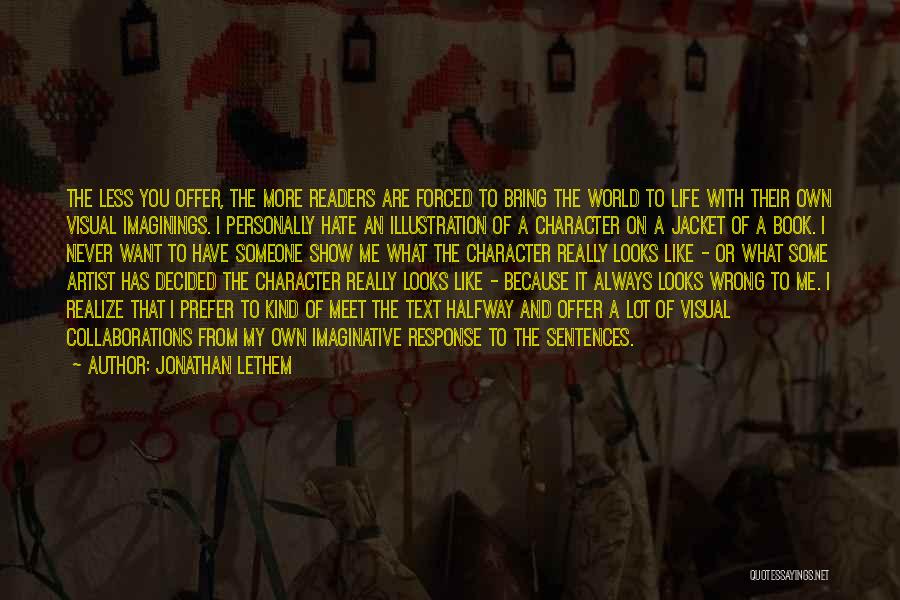 Jonathan Lethem Quotes: The Less You Offer, The More Readers Are Forced To Bring The World To Life With Their Own Visual Imaginings.