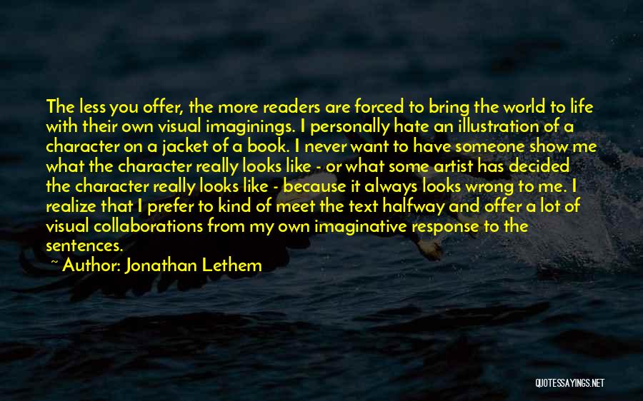 Jonathan Lethem Quotes: The Less You Offer, The More Readers Are Forced To Bring The World To Life With Their Own Visual Imaginings.