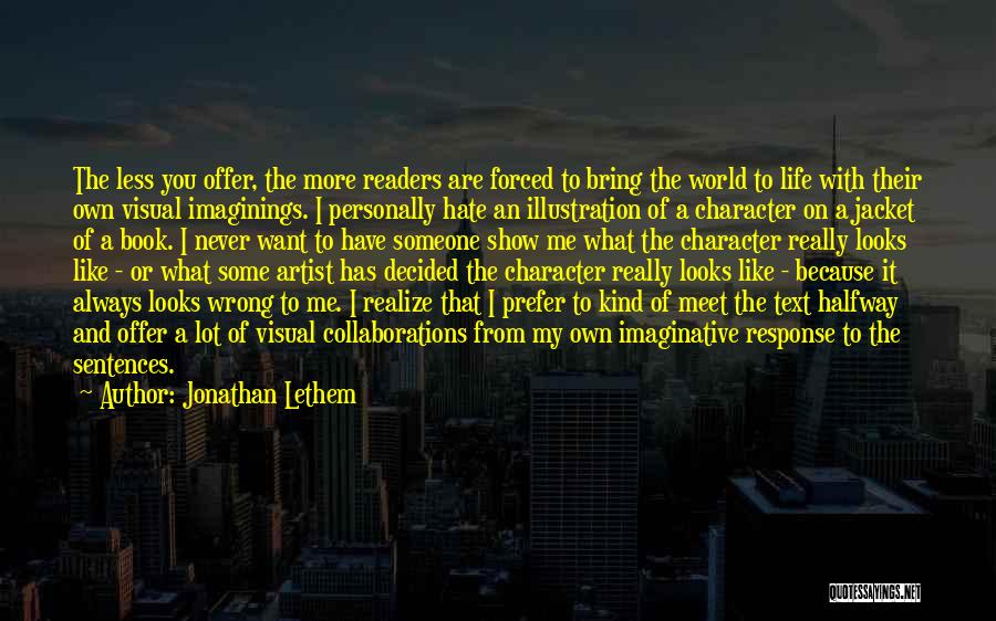 Jonathan Lethem Quotes: The Less You Offer, The More Readers Are Forced To Bring The World To Life With Their Own Visual Imaginings.