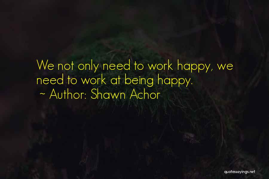 Shawn Achor Quotes: We Not Only Need To Work Happy, We Need To Work At Being Happy.