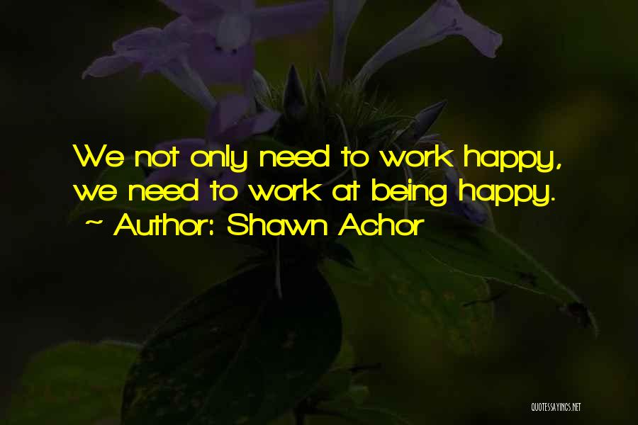 Shawn Achor Quotes: We Not Only Need To Work Happy, We Need To Work At Being Happy.